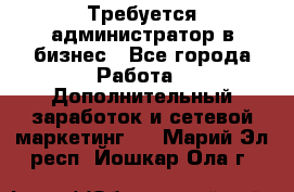 Требуется администратор в бизнес - Все города Работа » Дополнительный заработок и сетевой маркетинг   . Марий Эл респ.,Йошкар-Ола г.